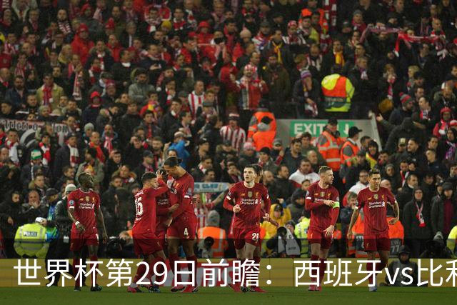 世界杯第29日前瞻：西班牙vs比利时 矛盾之巅的终极对话