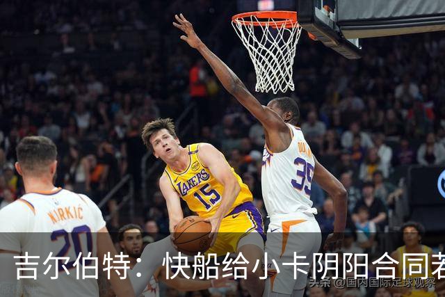 吉尔伯特：快船给小卡阴阳合同若属实应被处罚 否则别队也会效仿