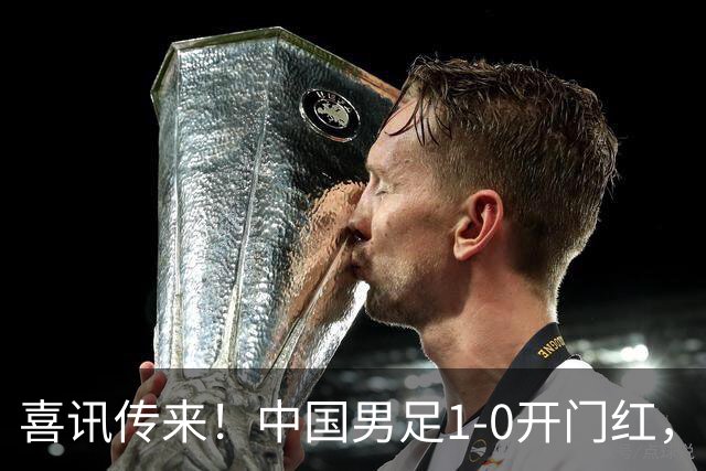 喜讯传来！中国男足1-0开门红，以小打大还是赢了，碾压西亚劲旅