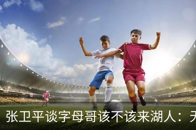 张卫平谈字母哥该不该来湖人：无所谓 我是东契奇粉丝 他不动就行