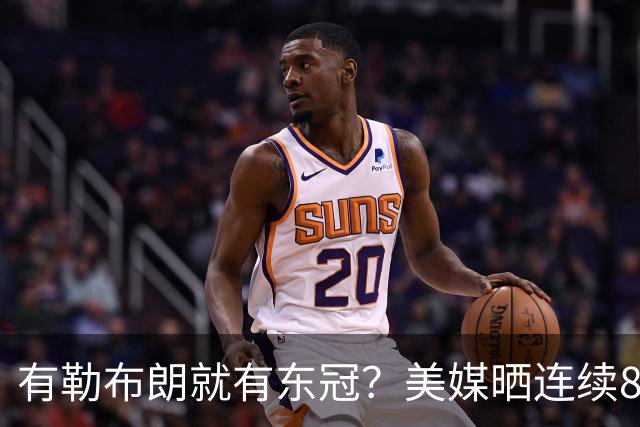 有勒布朗就有东冠？美媒晒连续8年入总决赛 或助费城破26年魔咒