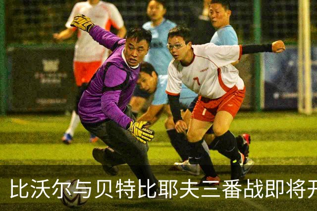 比沃尔与贝特比耶夫三番战即将开启，本纳维德兹交锋计划告吹