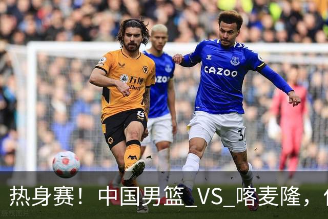 热身赛！中国男篮 VS 喀麦隆，传来 3 好消息 1 坏消息，郭士强迎强援