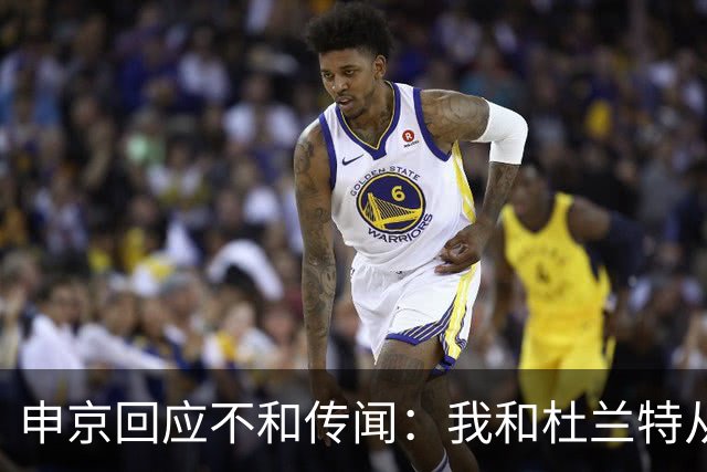 申京回应不和传闻：我和杜兰特从没争吵过 能理解乌度卡对我发火