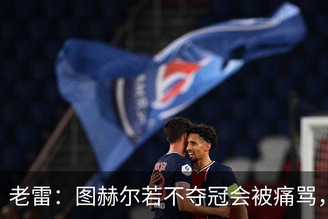 老雷：图赫尔若不夺冠会被痛骂，我会带上帕尔默 福登 马奎和鲍文