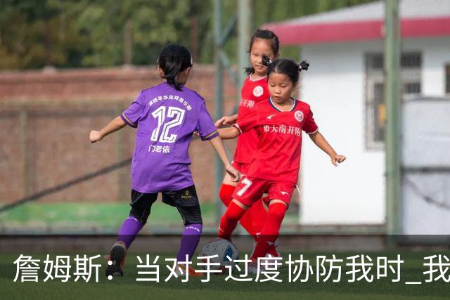 詹姆斯：当对手过度协防我时 我会及时传球给队友制造投篮机会