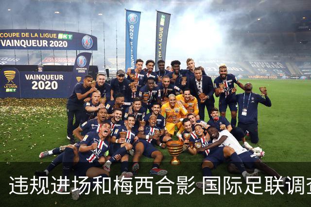 违规进场和梅西合影 国际足联调查网红撒盐哥