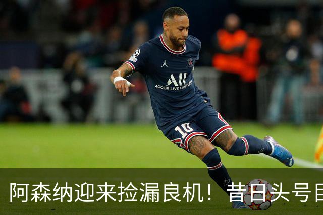 阿森纳迎来捡漏良机！昔日头号目标神锋自由身离队