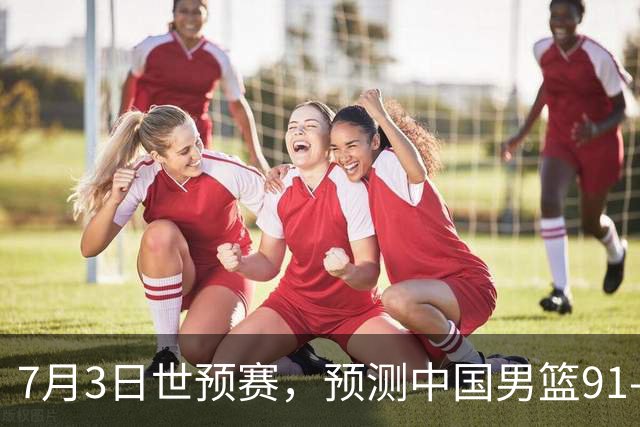 7月3日世预赛，预测中国男篮91-83击败日本男篮，杨瀚森22+11